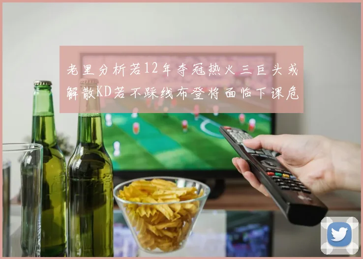 老里分析若12年夺冠热火三巨头或解散KD若不踩线布登将面临下课危机
