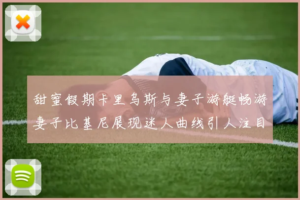 甜蜜假期卡里乌斯与妻子游艇畅游妻子比基尼展现迷人曲线引人注目
