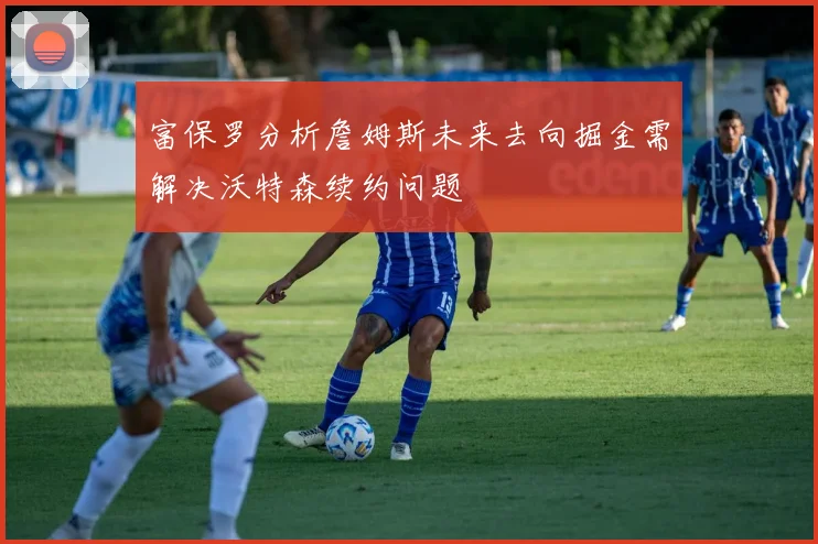 富保罗分析詹姆斯未来去向掘金需解决沃特森续约问题