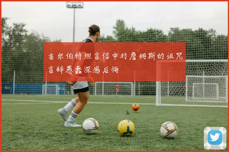 吉尔伯特坦言信中对詹姆斯的诅咒言辞愚蠢深感后悔