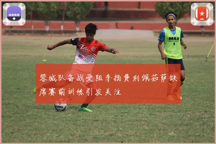蓉城队备战受阻李扬费利佩茹萨缺席赛前训练引发关注