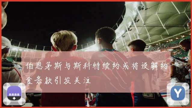 伯恩茅斯与斯科特续约或将设解约金条款引发关注