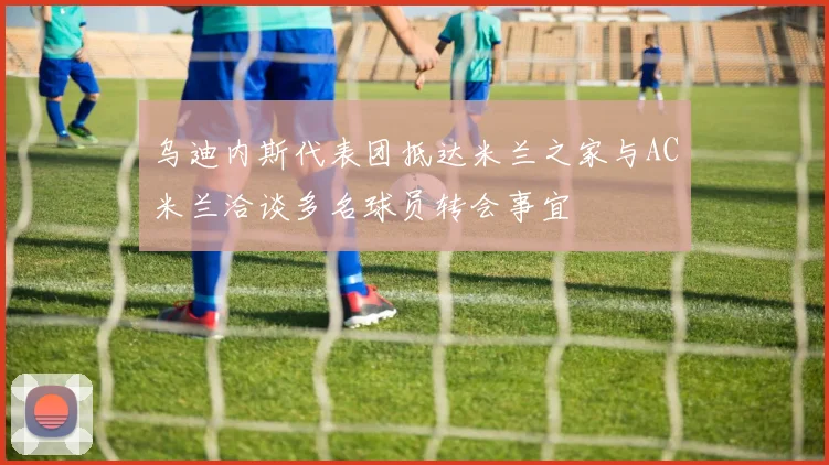 乌迪内斯代表团抵达米兰之家与AC米兰洽谈多名球员转会事宜