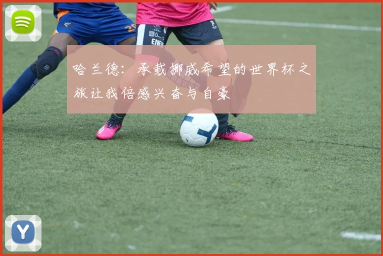 哈兰德：承载挪威希望的世界杯之旅让我倍感兴奋与自豪